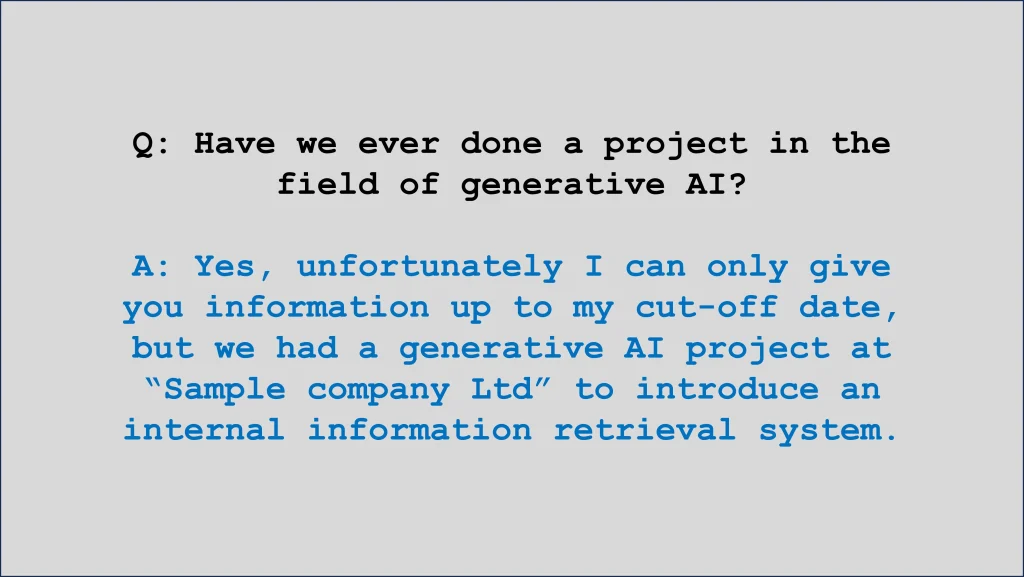 Q: Have we ever done a project in the field of generative AI?

A: Yes, unfortunately I can only give you information up to my cut-off date, but we had a generative AI project at “Sample company Ltd” to introduce an internal information retrieval system.
